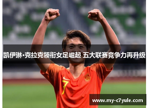 凯伊琳·克拉克领衔女足崛起 五大联赛竞争力再升级