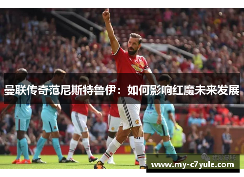 曼联传奇范尼斯特鲁伊：如何影响红魔未来发展