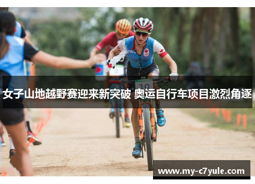 女子山地越野赛迎来新突破 奥运自行车项目激烈角逐 女子山地越野赛迎来新突破 奥运自行车项目激烈角逐